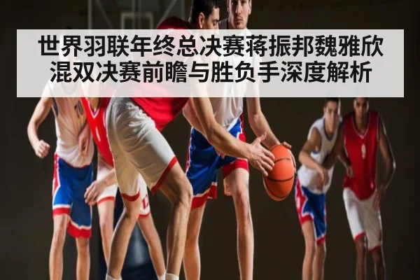 世界羽联年终总决赛蒋振邦魏雅欣混双决赛前瞻与胜负手深度解析 - kaiyun