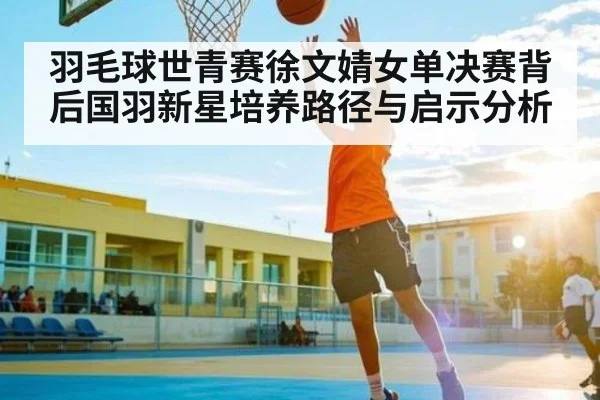 羽毛球世青赛徐文婧女单决赛背后国羽新星培养路径与启示分析（kaiyun）